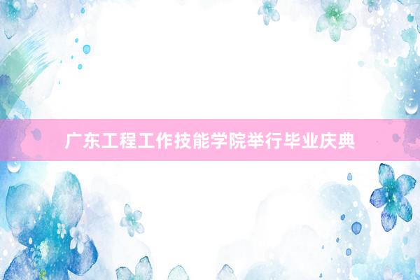 广东工程工作技能学院举行毕业庆典