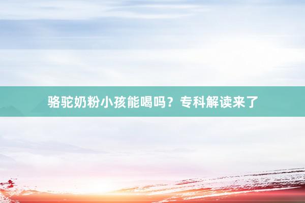 骆驼奶粉小孩能喝吗？专科解读来了